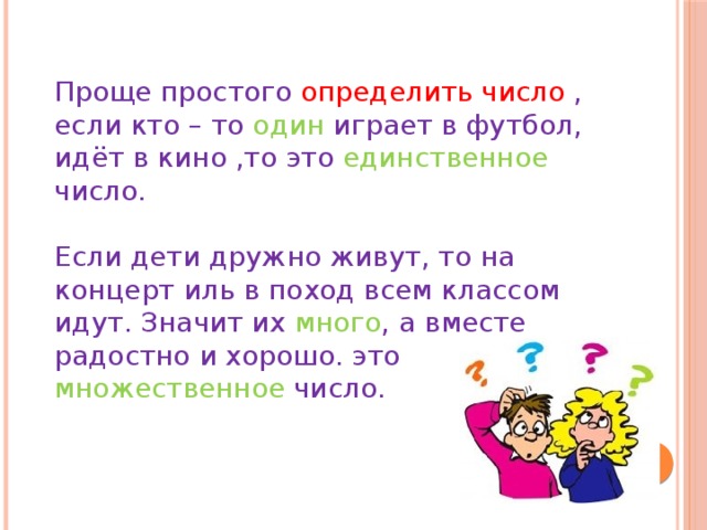 Проще простого определить число , если кто – то один играет в футбол, идёт в кино ,то это единственное число. Если дети дружно живут, то на концерт иль в поход всем классом идут. Значит их много , а вместе радостно и хорошо. это множественное число.