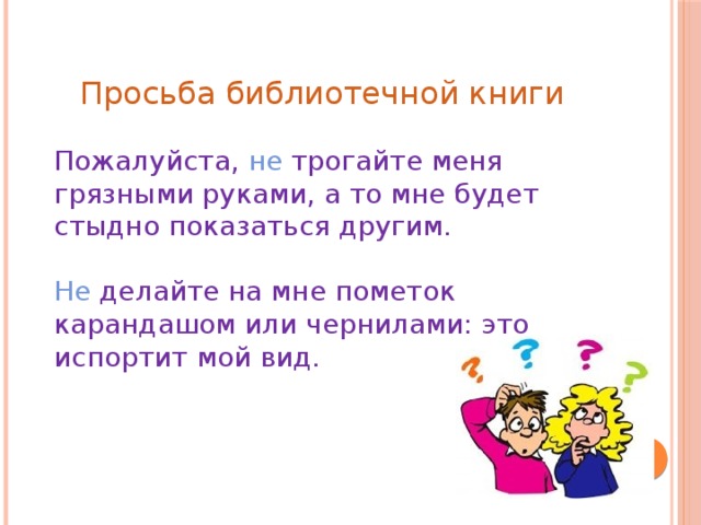 Просьба библиотечной книги Пожалуйста, не трогайте меня грязными руками, а то мне будет стыдно показаться другим. Не делайте на мне пометок карандашом или чернилами: это испортит мой вид.