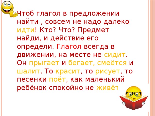 Чтоб глагол в предложении найти , совсем не надо далеко идти ! Кто? Что? Предмет найди, и действие его определи. Глагол всегда в движении, на месте не сидит . Он прыгает и бегает, смеётся и шалит . То красит , то рисует , то песенки поёт , как маленький ребёнок спокойно не живёт .