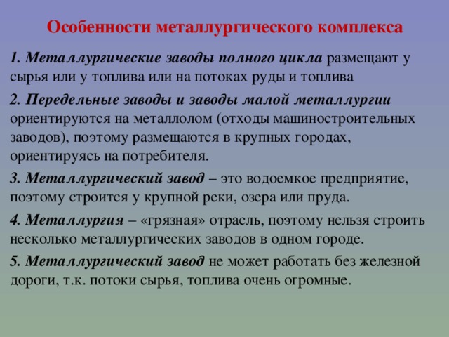 Особенности металлургического комплекса 1. Металлургические заводы полного цикла размещают у сырья или у топлива или на потоках руды и топлива 2. Передельные заводы и заводы малой металлургии ориентируются на металлолом (отходы машиностроительных заводов), поэтому размещаются в крупных городах, ориентируясь на потребителя. 3. Металлургический завод – это водоемкое предприятие, поэтому строится у крупной реки, озера или пруда. 4. Металлургия – «грязная» отрасль, поэтому нельзя строить несколько металлургических заводов в одном городе. 5. Металлургический завод не может работать без железной дороги, т.к. потоки сырья, топлива очень огромные.