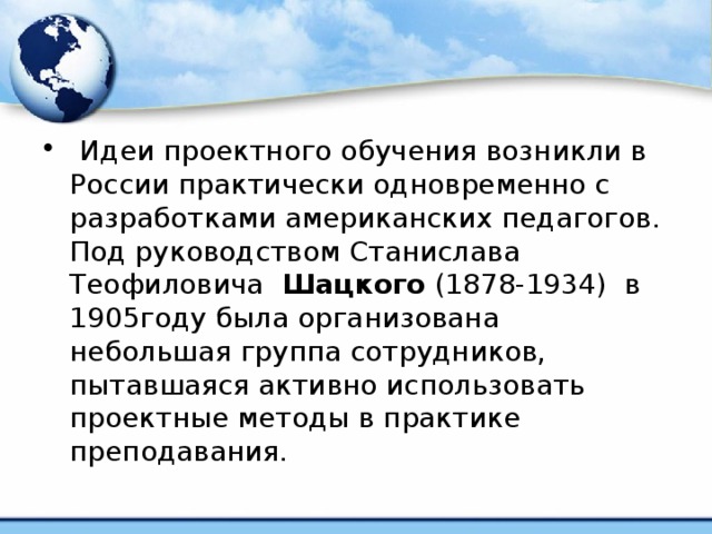   Идеи проектного обучения возникли в России практически одновременно с разработками американских педагогов. Под руководством Станислава Теофиловича  Шацкого  (1878-1934) в 1905году была организована небольшая группа сотрудников, пытавшаяся активно использовать проектные методы в практике преподавания.