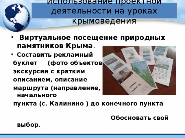 Использование проектной деятельности на уроках крымоведения  Виртуальное посещение природных памятников Крыма . Составить рекламный  буклет (фото объектов  экскурсии с кратким  описанием, описание  маршрута (направление, расстояние) от начального  пункта (с. Калинино ) до конечного пункта Обосновать свой выбор .