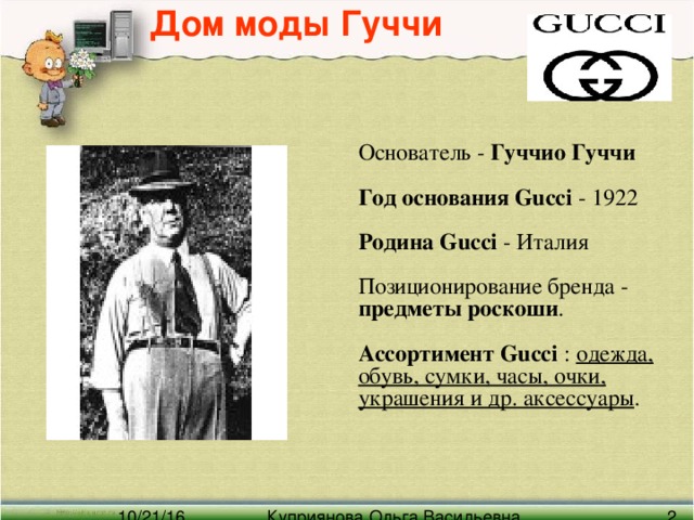 Дом моды Гуччи   Основатель - Гуччио Гуччи    Год основания Gucci - 1922   Родина Gucci - Италия   Позиционирование бренда - предметы роскоши .   Ассортимент Gucci : одежда, обувь, сумки, часы, очки, украшения и др. аксессуары .