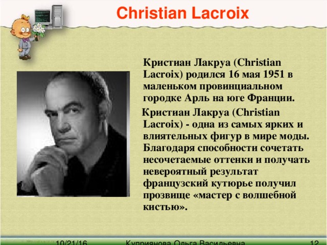 Christian Lacroix   Кристиан Лакруа (Christian Lacroix) родился 16 мая 1951 в маленьком провинциальном городке Арль на юге Франции.  Кристиан Лакруа (Christian Lacroix) - одна из самых ярких и влиятельных фигур в мире моды. Благодаря способности сочетать несочетаемые оттенки и получать невероятный результат французский кутюрье получил прозвище «мастер с волшебной кистью».