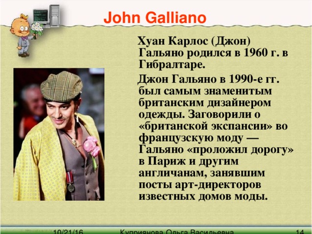 John Galliano   Хуан Карлос (Джон) Гальяно родился в 1960 г. в Гибралтаре.  Джон Гальяно в 1990-е гг. был самым знаменитым британским дизайнером одежды. Заговорили о «британской экспансии» во французскую моду — Гальяно «проложил дорогу» в Париж и другим англичанам, занявшим посты арт-директоров известных домов моды.