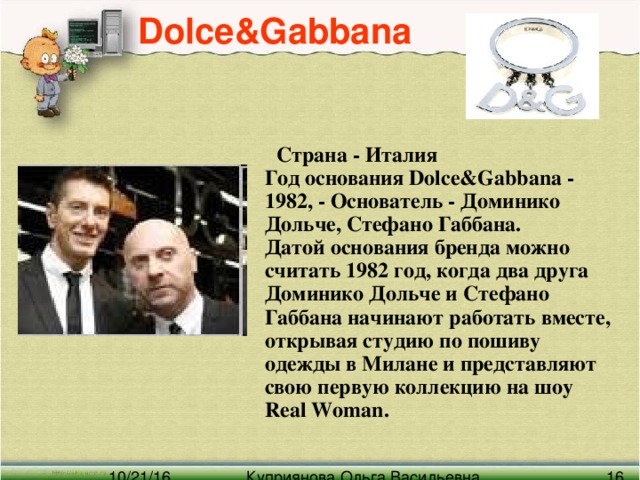 Dolce&Gabbana   Страна - Италия  Год основания Dolce& G abbana - 1982, - Основатель - Доминико Дольче, Стефано Габбана.  Датой основания бренда можно считать 1982 год, когда два друга Доминико Дольче и Стефано Габбана начинают работать вместе, открывая студию по пошиву одежды в Милане и представляют свою первую коллекцию на шоу Real Woman.