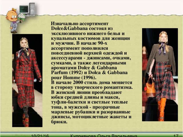 Изначально ассортимент Dolce&Gabbana состоял из эксклюзивного нижнего белья и купальных костюмов для женщин и мужчин. В начале 90-х ассортимент пополнился повседневной верхней одеждой и аксессуарами - джинсами, очками, сумками, а также легендарными ароматами Dolce & Gabbana Parfum (1992) и Dolca & Gabbana pour Homme (1996).  В начале 2000 стиль дома меняется в сторону творческого романтизма. В женской линии преобладают юбки средней длины и макси, туфли-балетки и светлые теплые тона, в мужской - прозрачные марлевые рубашки и разорванные джинсы, мотоциклетные жакеты и брюки.