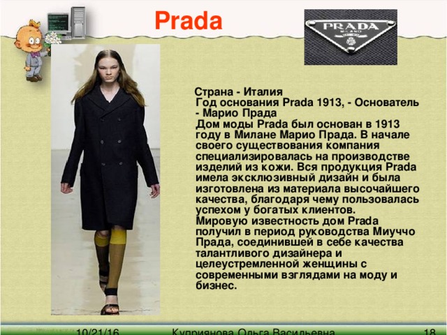 Prada  Страна - Италия  Год основания Prada 1913, - Основатель - Марио Прада  Дом моды Prada был основан в 1913 году в Милане Марио Прада. В начале своего существования компания специализировалась на производстве изделий из кожи. Вся продукция Prada имела эксклюзивный дизайн и была изготовлена из материала высочайшего качества, благодаря чему пользовалась успехом у богатых клиентов.  Мировую известность дом Prada получил в период руководства Миуччо Прада, соединившей в себе качества талантливого дизайнера и целеустремленной женщины с современными взглядами на моду и бизнес.