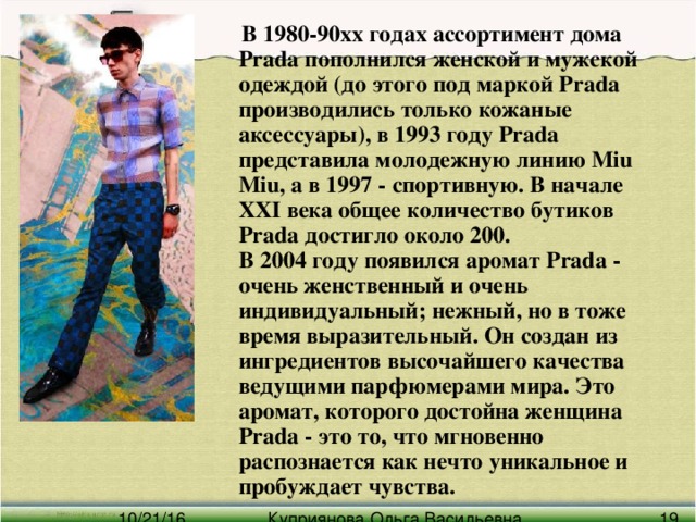 В 1980-90хх годах ассортимент дома Prada пополнился женской и мужской одеждой (до этого под маркой Prada производились только кожаные аксессуары), в 1993 году Prada представила молодежную линию Miu Miu, а в 1997 - спортивную. В начале XXI века общее количество бутиков Prada достигло около 200.  В 2004 году появился аромат Prada - очень женственный и очень индивидуальный; нежный, но в тоже время выразительный. Он создан из ингредиентов высочайшего качества ведущими парфюмерами мира. Это аромат, которого достойна женщина Prada - это то, что мгновенно распознается как нечто уникальное и пробуждает чувства.