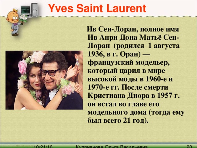 Yves Saint Laurent    Ив Сен-Лоран, полное имя Ив Анри Дона Матьё Сен-Лоран (родился 1 августа 1936, в г. Оран) — французский модельер, который царил в мире высокой моды в 1960-е и 1970-е гг. После смерти Кристиана Диора в 1957 г. он встал во главе его модельного дома (тогда ему был всего 21 год).