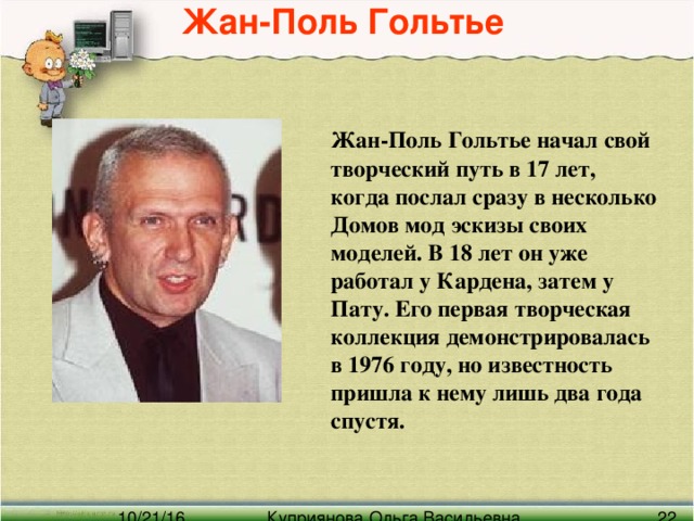 Жан-Поль Гольтье   Жан-Поль Гольтье начал свой творческий путь в 17 лет, когда послал сразу в несколько Домов мод эскизы своих моделей. В 18 лет он уже работал у Кардена, затем у Пату. Его первая творческая коллекция демонстрировалась в 1976 году, но известность пришла к нему лишь два года спустя.