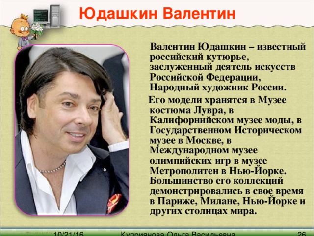 Юдашкин Валентин   Валентин Юдашкин – известный российский кутюрье, заслуженный деятель искусств Российской Федерации, Народный художник России.  Его модели хранятся в Музее костюма Лувра, в Калифорнийском музее моды, в Государственном Историческом музее в Москве, в Международном музее олимпийских игр в музее Метрополитен в Нью-Йорке. Большинство его коллекций демонстрировались в свое время в Париже, Милане, Нью-Йорке и других столицах мира.