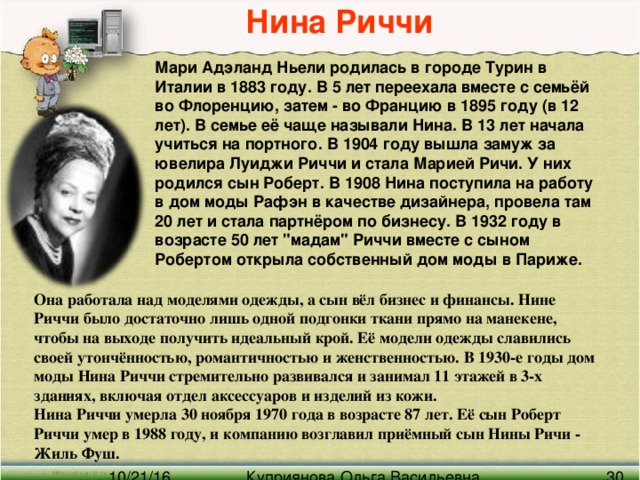 Нина Риччи Мари Адэланд Ньели родилась в городе Турин в Италии в 1883 году. В 5 лет переехала вместе с семьёй во Флоренцию, затем - во Францию в 1895 году (в 12 лет). В семье её чаще называли Нина. В 13 лет начала учиться на портного. В 1904 году вышла замуж за ювелира Луиджи Риччи и стала Марией Ричи. У них родился сын Роберт. В 1908 Нина поступила на работу в дом моды Рафэн в качестве дизайнера, провела там 20 лет и стала партнёром по бизнесу. В 1932 году в возрасте 50 лет 