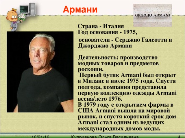 Армани  Страна - Италия  Год основания - 1975,  основатели - Серджио Галеотти и Джорджио Армани   Деятельность: производство модных товаров и предметов роскоши.  Первый бутик Armani был открыт в Милане в июле 1975 года. Спустя полгода, компания представила первую коллекцию одежды Armani весна/лето 1976.  В 1979 году с открытием фирмы в США Armani вышла на мировой рынок, и спустя короткий срок дом Armani стал одним из ведущих международных домов моды.