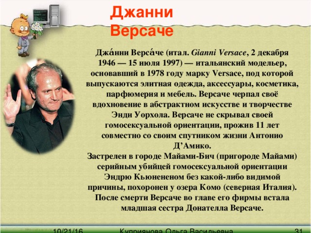 Джанни Версаче Джа́нни Верса́че (итал. Gianni Versace , 2 декабря 1946 — 15 июля 1997) — итальянский модельер, основавший в 1978 году марку Versace, под которой выпускаются элитная одежда, аксессуары, косметика, парфюмерия и мебель. Версаче черпал своё вдохновение в абстрактном искусстве и творчестве Энди Уорхола. Версаче не скрывал своей гомосексуальной ориентации, прожив 11 лет совместно со своим спутником жизни Антонио Д’Амико. Застрелен в городе Майами-Бич (пригороде Майами) серийным убийцей гомосексуальной ориентации Эндрю Кьюнененом без какой-либо видимой причины, похоронен у озера Комо (северная Италия). После смерти Версаче во главе его фирмы встала младшая сестра Донателла Версаче.