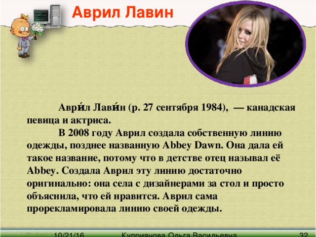 Аврил Лавин  Аври́л Лави́н (р. 27 сентября 1984),  — канадская певица и актриса.  В 2008 году Аврил создала собственную линию одежды, позднее названную Abbey Dawn. Она дала ей такое название, потому что в детстве отец называл её Abbey. Создала Аврил эту линию достаточно оригинально: она села с дизайнерами за стол и просто объяснила, что ей нравится. Аврил сама прорекламировала линию своей одежды.