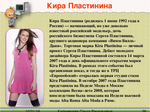 Кира Пластинина Кира Пластинина (родилась 1 июня 1992 года в России) — начинающий, но уже довольно известный российский модельер, дочь российского бизнесмена Сергея Пластинина, крупного акционера компании «Вимм-Билль-Данн». Торговая марка Kira Plastinina — личный проект Сергея Пластинина. Дебют молодого дизайнера Киры Пластининой состоялся 14 марта 2007 года в день официального открытия марки Kira Plastinina. В рамках этого события был организован показ, и тогда же в ТРЦ «Европейский» открылась первая студия стиля Kira Plastinina. В октябре 2007 года Пластинина представила на Неделе Моды в Москве коллекцию Весна–лето 2008, которая впоследствии была показана на Неделе высокой моды Alta Roma Alta Moda в Риме .