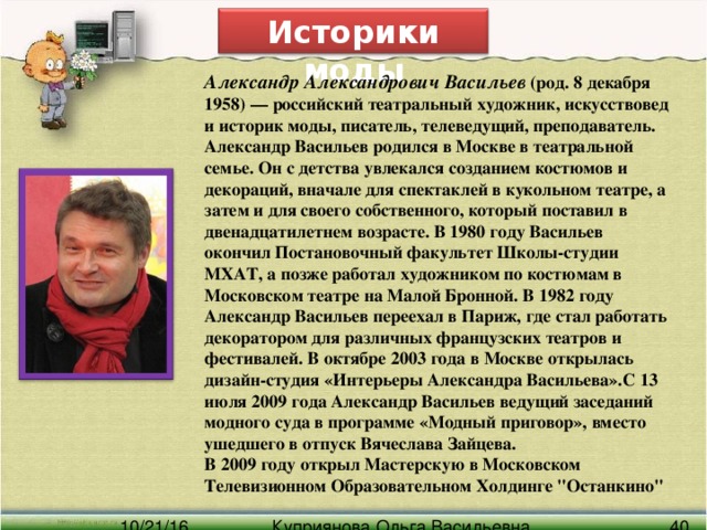 Историки моды Александр Александрович Васильев (род. 8 декабря 1958) — российский театральный художник, искусствовед и историк моды, писатель, телеведущий, преподаватель. Александр Васильев родился в Москве в театральной семье. Он с детства увлекался созданием костюмов и декораций, вначале для спектаклей в кукольном театре, а затем и для своего собственного, который поставил в двенадцатилетнем возрасте. В 1980 году Васильев окончил Постановочный факультет Школы-студии МХАТ, а позже работал художником по костюмам в Московском театре на Малой Бронной. В 1982 году Александр Васильев переехал в Париж, где стал работать декоратором для различных французских театров и фестивалей. В октябре 2003 года в Москве открылась дизайн-студия «Интерьеры Александра Васильева».С 13 июля 2009 года Александр Васильев ведущий заседаний модного суда в программе «Модный приговор», вместо ушедшего в отпуск Вячеслава Зайцева. В 2009 году открыл Мастерскую в Московском Телевизионном Образовательном Холдинге 