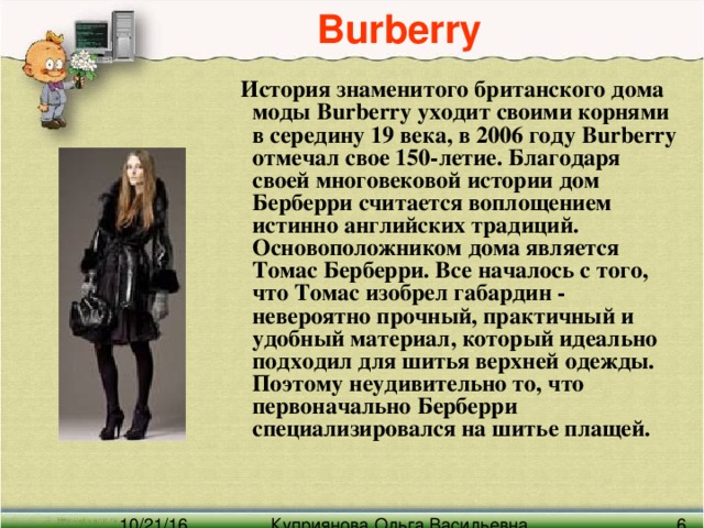 Burberry   История знаменитого британского дома моды Burberry уходит своими корнями в середину 19 века, в 2006 году Burberry отмечал свое 150-летие. Благодаря своей многовековой истории дом Берберри считается воплощением истинно английских традиций.  Основоположником дома является Томас Берберри. Все началось с того, что Томас изобрел габардин - невероятно прочный, практичный и удобный материал, который идеально подходил для шитья верхней одежды. Поэтому неудивительно то, что первоначально Берберри специализировался на шитье плащей.