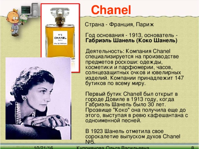 Chanel   Страна - Франция, Париж   Год основания - 1913, основатель - Габриэль Шанель (Коко Шанель)    Деятельность: Компания Chanel специализируется на производстве предметов роскоши: одежды, косметики и парфюмерии, часов, солнцезащитных очков и ювелирных изделий. Компании принадлежит 147 бутиков по всему миру.   Первый бутик Chanell был открыт в городе Довиле в 1913 году, когда Габриэль Шанель было 30 лет. Прозвище 