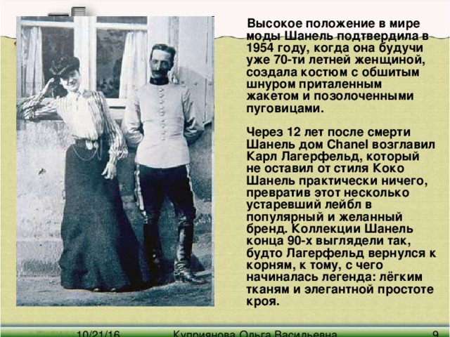 Высокое положение в мире моды Шанель подтвердила в 1954 году, когда она будучи уже 70-ти летней женщиной, создала костюм с обшитым шнуром приталенным жакетом и позолоченными пуговицами.   Через 12 лет после смерти Шанель дом Chanel возглавил Карл Лагерфельд, который не оставил от стиля Коко Шанель практически ничего, превратив этот несколько устаревший лейбл в популярный и желанный бренд. Коллекции Шанель конца 90-х выглядели так, будто Лагерфельд вернулся к корням, к тому, с чего начиналась легенда: лёгким тканям и элегантной простоте кроя.