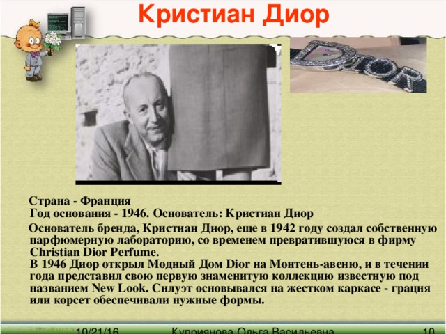 Кристиан Диор  Страна - Франция  Год основания - 1946. Основатель: Кристиан Диор  Основатель бренда, Кристиан Диор, еще в 1942 году создал собственную парфюмерную лабораторию, со временем превратившуюся в фирму Christian Dior Perfume.  В 1946 Диор открыл Модный Дом Dior на Монтень-авеню, и в течении года представил свою первую знаменитую коллекцию известную под названием New Look. Силуэт основывался на жестком каркасе - грация или корсет обеспечивали нужные формы.