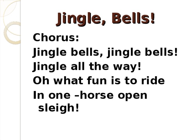 Jingle, Bells! Chorus: Jingle bells, jingle bells! Jingle all the way! Oh what fun is to ride In one –horse open sleigh!