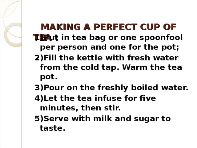 MAKING A PERFECT CUP OF TEA  :     1)Put in tea bag or one spoonfool per person and one for the pot; 2)Fill the kettle with fresh water from the cold tap. Warm the tea pot. 3)Pour on the freshly boiled water. 4)Let the tea infuse for five minutes, then stir. 5)Serve with milk and sugar to taste.