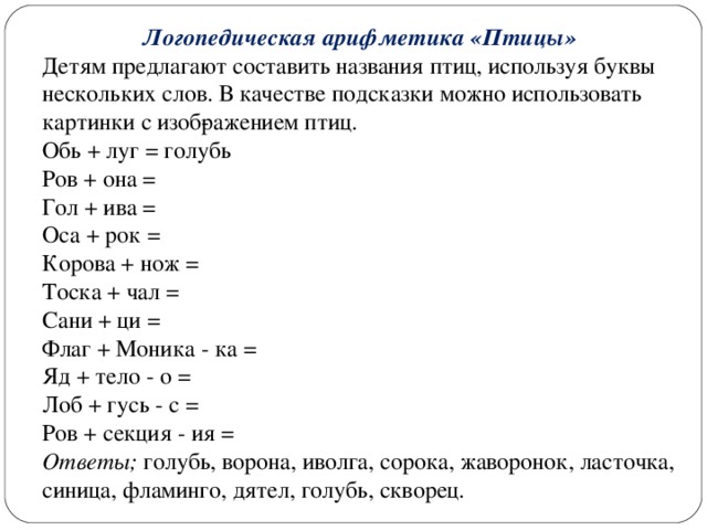 Логопедическая арифметика «Птицы» Детям предлагают составить названия птиц, используя буквы нескольких слов. В качестве подсказки можно использовать картинки с изоб­ражением птиц. Обь + луг = голубь Ров + она = Гол + ива = Оса + рок = Корова + нож = Тоска + чал = Сани + ци = Флаг + Моника - ка = Яд + тело - о = Лоб + гусь - с = Ров + секция - ия = Ответы; голубь, ворона, иволга, сорока, жаворонок, ласточка, синица, фламинго, дятел, голубь, скворец.