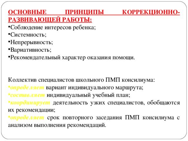 ОСНОВНЫЕ ПРИНЦИПЫ КОРРЕКЦИОННО-РАЗВИВАЮЩЕЙ РАБОТЫ: Соблюдение интересов ребенка; Системность; Непрерывность; Вариативность; Рекомендательный характер оказания помощи. Коллектив специалистов школьного ПМП консилиума: