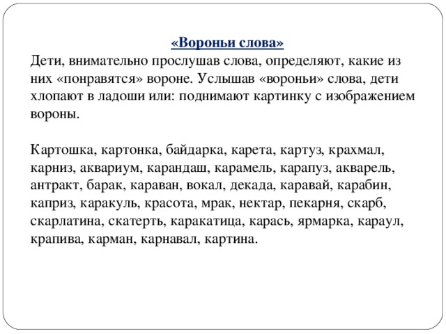 «Вороньи слова» Дети, внимательно прослушав слова, определяют, какие из них «понравятся» вороне. Услышав «вороньи» слова, дети хлопают в ладоши или: поднимают картинку с изображением вороны. Картошка, картонка, байдарка, карета, картуз, крахмал, карниз, аквариум, карандаш, карамель, карапуз, акварель, антракт, барак, караван, вокал, декада, каравай, карабин, каприз, каракуль, красота, мрак, нектар, пекарня, скарб, скарлатина, скатерть, каракатица, карась, ярмарка, караул, крапива, карман, карнавал, картина.