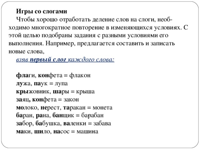 Игры со слогами Чтобы хорошо отработать деление слов на слоги, необ­ходимо многократное повторе­ние в изменяющихся услови­ях. С этой целью подобраны задания с разными условия­ми его выполнения. Напри­мер, предлагается составить и записать новые слова, взяв первый слог каждого слова:  фла ги, кон фета = флакон лу жа, па ук = лупа кры жовник, ша ры = крыша за яц , кон фета = закон мо локо, не рест, та ракан = монета ба ран, ра на, бан щик = ба­рабан за бор, ба бушка, ва ленки = забава ма ки, ши ло, на сос = маши­на