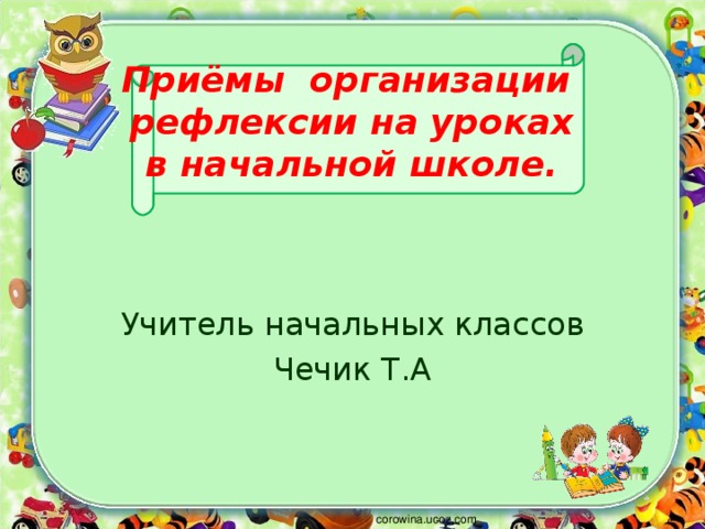 Приёмы организации  рефлексии на уроках  в начальной школе.   Учитель начальных классов Чечик Т.А corowina.ucoz.com