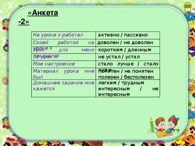 «Анкета-2»  На уроке я работал активно / пассивно доволен / не доволен Своей работой на уроке я коротким / длинным Урок для меня показался не устал / устал За урок я стало лучше / стало хуже Мое настроение понятен / не понятен полезен / бесполезен Материал урока мне был легким / трудным интересным / не интересным Домашнее задание мне кажется