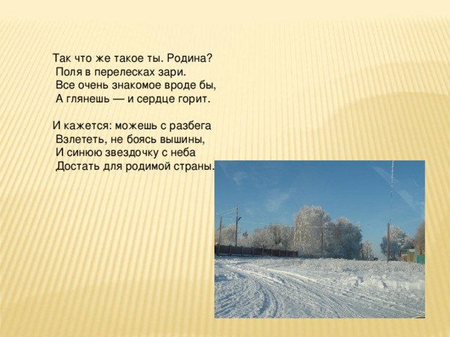 Так что же такое ты. Родина?  Поля в перелесках зари.  Все очень знакомое вроде бы,  А глянешь — и сердце горит. И кажется: можешь с разбега  Взлететь, не боясь вышины,  И синюю звездочку с неба  Достать для родимой страны.