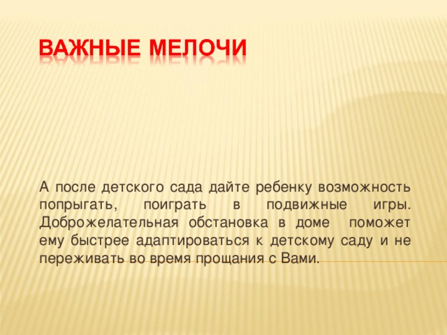 А после детского сада дайте ребенку возможность попрыгать, поиграть в подвижные игры. Доброжелательная обстановка в доме поможет ему быстрее адаптироваться к детскому саду и не переживать во время прощания с Вами.