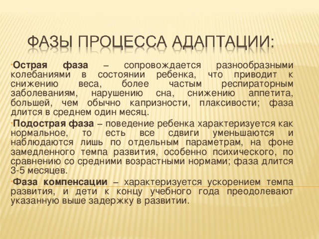 Острая фаза − сопровождается разнообразными колебаниями в состоянии ребенка, что приводит к снижению веса, более частым респираторным заболеваниям, нарушению сна, снижению аппетита, большей, чем обычно капризности, плаксивости; фаза длится в среднем один месяц. Подострая фаза − поведение ребенка характеризуется как нормальное, то есть все сдвиги уменьшаются и наблюдаются лишь по отдельным параметрам, на фоне замедленного темпа развития, особенно психического, по сравнению со средними возрастными нормами; фаза длится 3-5 месяцев. Фаза компенсации − характеризуется ускорением темпа развития, и дети к концу учебного года преодолевают указанную выше задержку в развитии.