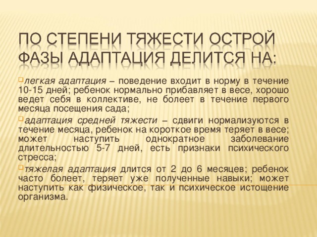 легкая адаптация − поведение входит в норму в течение 10-15 дней; ребенок нормально прибавляет в весе, хорошо ведет себя в коллективе, не болеет в течение первого месяца посещения сада; адаптация средней тяжести − сдвиги нормализуются в течение месяца, ребенок на короткое время теряет в весе; может наступить однократное заболевание длительностью 5-7 дней, есть признаки психического стресса; тяжелая адаптация длится от 2 до 6 месяцев; ребенок часто болеет, теряет уже полученные навыки; может наступить как физическое, так и психическое истощение организма.