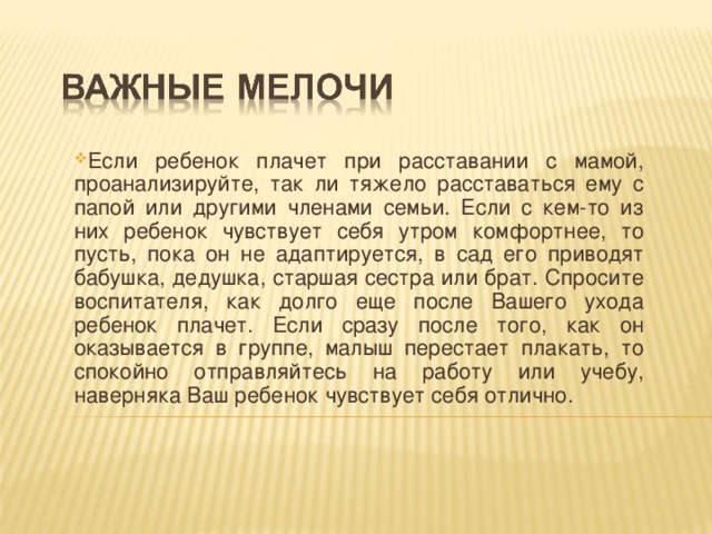 Если ребенок плачет при расставании с мамой, проанализируйте, так ли тяжело расставаться ему с папой или другими членами семьи. Если с кем-то из них ребенок чувствует себя утром комфортнее, то пусть, пока он не адаптируется, в сад его приводят бабушка, дедушка, старшая сестра или брат. Спросите воспитателя, как долго еще после Вашего ухода ребенок плачет. Если сразу после того, как он оказывается в группе, малыш перестает плакать, то спокойно отправляйтесь на работу или учебу, наверняка Ваш ребенок чувствует себя отлично.