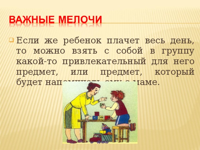 Если же ребенок плачет весь день, то можно взять с собой в группу какой-то привлекательный для него предмет, или предмет, который будет напоминать ему о маме.