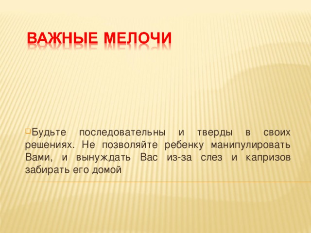 Будьте последовательны и тверды в своих решениях. Не позволяйте ребенку манипулировать Вами, и вынуждать Вас из-за слез и капризов забирать его домой