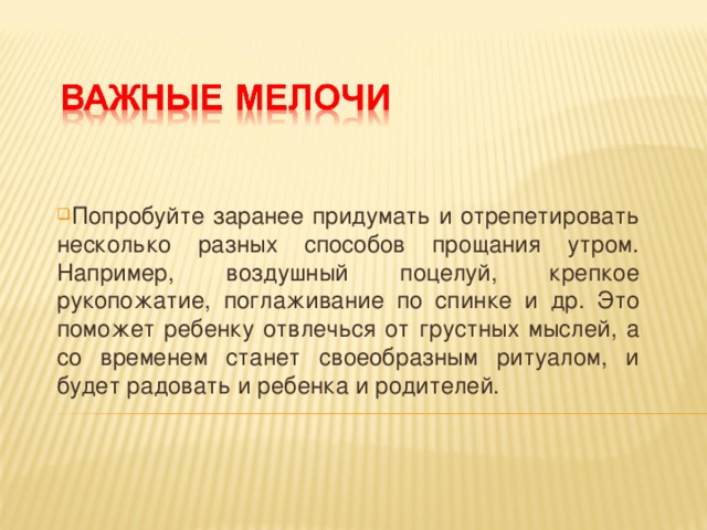 Попробуйте заранее придумать и отрепетировать несколько разных способов прощания утром. Например, воздушный поцелуй, крепкое рукопожатие, поглаживание по спинке и др. Это поможет ребенку отвлечься от грустных мыслей, а со временем станет своеобразным ритуалом, и будет радовать и ребенка и родителей.