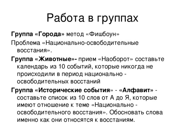 Работа в группах Группа «Города» метод «Фишбоун» Проблема «Национально-освободительные восстания». Группа «Животные»- прием «Наоборот» составьте календарь из 10 событий, которые никогда не происходили в период национально - освободительных восстаний Группа «Исторические события » - «Алфавит»  - составьте список из 10 слов от А до Я, которые имеют отношение к теме «Национально - освободительного восстания». Обосновать слова именно как они относятся к восстаниям.