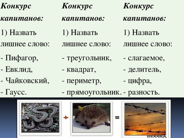 Конкурс капитанов: 1) Назвать лишнее слово: Конкурс капитанов: 1) Назвать лишнее слово: - Пифагор,  - Евклид,  - Чайковский,  - Гаусс. Конкурс капитанов: - треугольник,  - квадрат,  - периметр,  - прямоугольник. 1) Назвать лишнее слово: - слагаемое,  - делитель,  - цифра,  - разность.