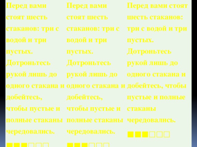 Перед вами стоят шесть стаканов: три с водой и три пустых. Дотроньтесь рукой лишь до одного стакана и добейтесь, чтобы пустые и полные стаканы чередовались. ■■■□□□ Перед вами стоят шесть стаканов: три с водой и три пустых. Дотроньтесь рукой лишь до одного стакана и добейтесь, чтобы пустые и полные стаканы чередовались. ■■■□□□  Перед вами стоят шесть стаканов: три с водой и три пустых. Дотроньтесь рукой лишь до одного стакана и добейтесь, чтобы пустые и полные стаканы чередовались. ■■■□□□