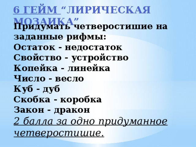 6 гейм “Лирическая мозаика”  Придумать четверостишие на заданные рифмы: Остаток - недостаток Свойство - устройство Копейка - линейка Число - весло Куб - дуб Скобка - коробка Закон - дракон 2 балла за одно придуманное четверостишие.