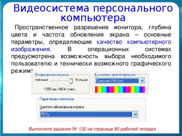 Видеосистема персонального компьютера Пространственное разрешение монитора, глубина цвета и частота обновления экрана – основные параметры, определяющие качество компьютерного изображения . В операционных системах предусмотрена возможность выбора необходимого пользователю и технически возможного графического режима. Выполните задание № 132 на странице 80 рабочей тетради