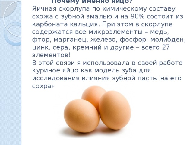 Почему именно яйцо?  Яичная скорлупа по химическому составу схожа с зубной эмалью и на 90% состоит из карбоната кальция. При этом в скорлупе содержатся все микроэлементы – медь, фтор, марганец, железо, фосфор, молибден, цинк, сера, кремний и другие – всего 27 элементов!  В этой связи я использовала в своей работе куриное яйцо как модель зуба для исследования влияния зубной пасты на его сохранность.