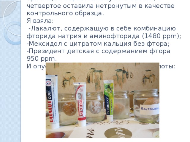 Три яйца я обработала зубной пастой, а четвертое оставила нетронутым в качестве контрольного образца.  Я взяла:  -Лакалют, содержащую в себе комбинацию фторида натрия и аминофторида (1480 ppm);  -Мексидол с цитратом кальция без фтора;  -Президент детская с содержанием фтора 950 ppm.  И опустила их в раствор лимонной кислоты: