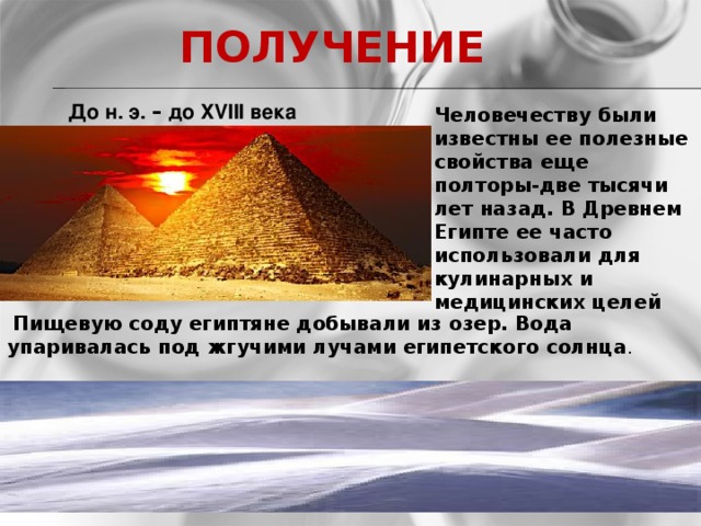 ПОЛУЧЕНИЕ  До н. э. – до XVIII века Человечеству были известны ее полезные свойства еще полторы-две тысячи лет назад. В Древнем Египте ее часто использовали для кулинарных и медицинских целей         Пищевую соду египтяне добывали из озер. Вода упаривалась под жгучими лучами египетского солнца .